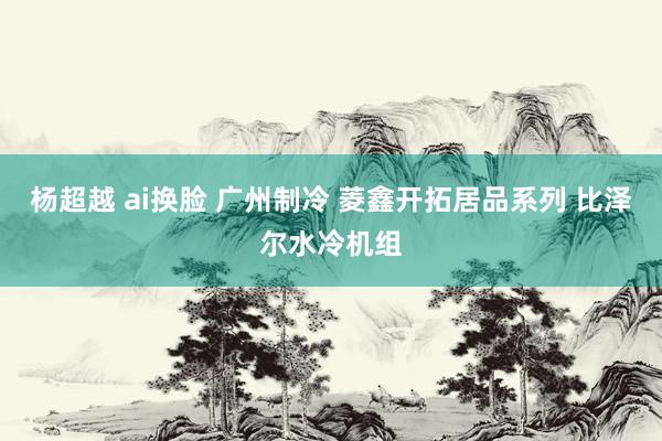 杨超越 ai换脸 广州制冷 菱鑫开拓居品系列 比泽尔水冷机组