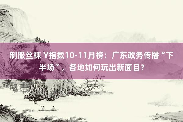 制服丝袜 Y指数10-11月榜：广东政务传播“下半场”，各地如何玩出新面目？