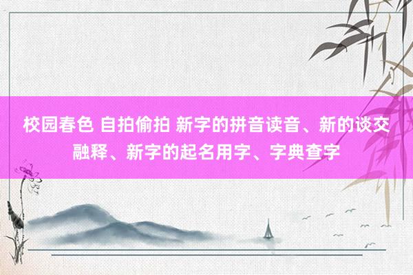 校园春色 自拍偷拍 新字的拼音读音、新的谈交融释、新字的起名用字、字典查字