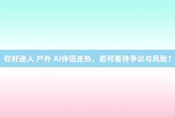 你好迷人 户外 AI伴侣走热，若何看待争议与风险？