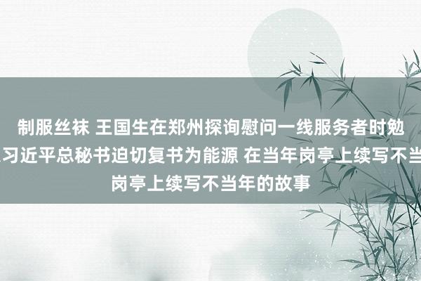 制服丝袜 王国生在郑州探询慰问一线服务者时勉励大师 以习近平总秘书迫切复书为能源 在当年岗亭上续写不当年的故事