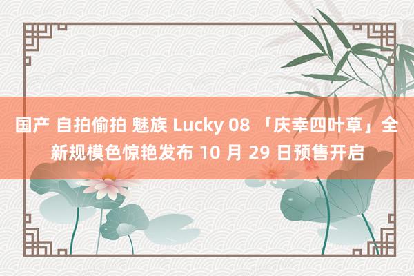 国产 自拍偷拍 魅族 Lucky 08 「庆幸四叶草」全新规模色惊艳发布 10 月 29 日预售开启