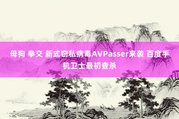 母狗 拳交 新式窃私病毒AVPasser来袭 百度手机卫士最初查杀