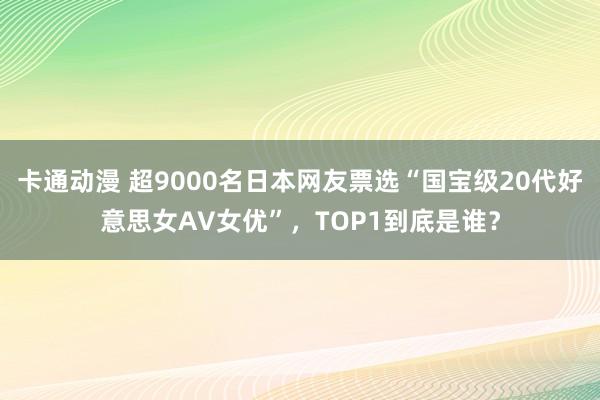 卡通动漫 超9000名日本网友票选“国宝级20代好意思女AV女优”，TOP1到底是谁？