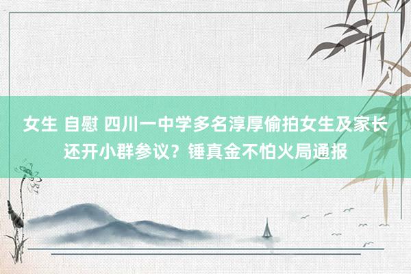 女生 自慰 四川一中学多名淳厚偷拍女生及家长还开小群参议？锤真金不怕火局通报