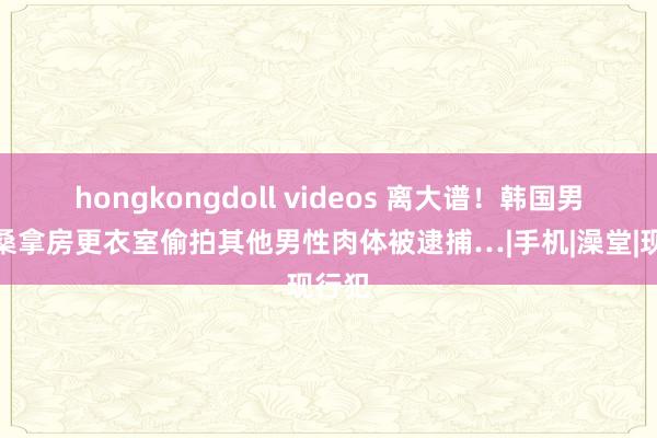 hongkongdoll videos 离大谱！韩国男性在桑拿房更衣室偷拍其他男性肉体被逮捕…|手机|澡堂|现行犯