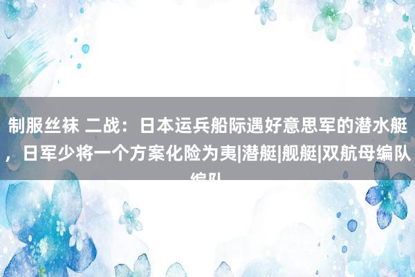 制服丝袜 二战：日本运兵船际遇好意思军的潜水艇，日军少将一个方案化险为夷|潜艇|舰艇|双航母编队