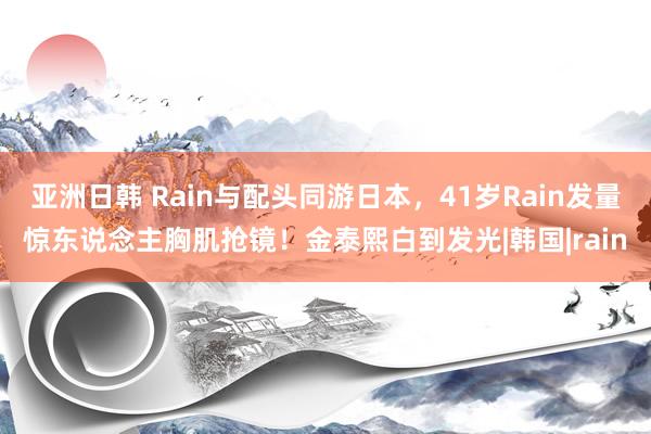 亚洲日韩 Rain与配头同游日本，41岁Rain发量惊东说念主胸肌抢镜！金泰熙白到发光|韩国|rain