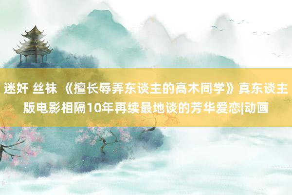 迷奸 丝袜 《擅长辱弄东谈主的高木同学》真东谈主版电影　相隔10年再续最地谈的芳华爱恋|动画