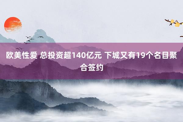 欧美性爱 总投资超140亿元 下城又有19个名目聚合签约