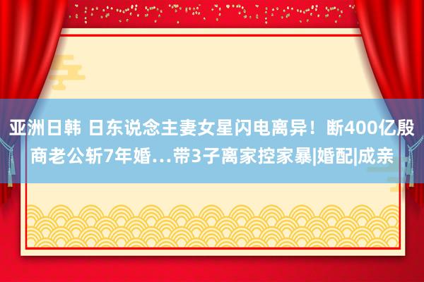 亚洲日韩 日东说念主妻女星闪电离异！断400亿殷商老公斩7年婚…带3子离家控家暴|婚配|成亲