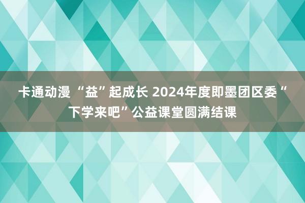 卡通动漫 “益”起成长 2024年度即墨团区委“下学来吧”公益课堂圆满结课