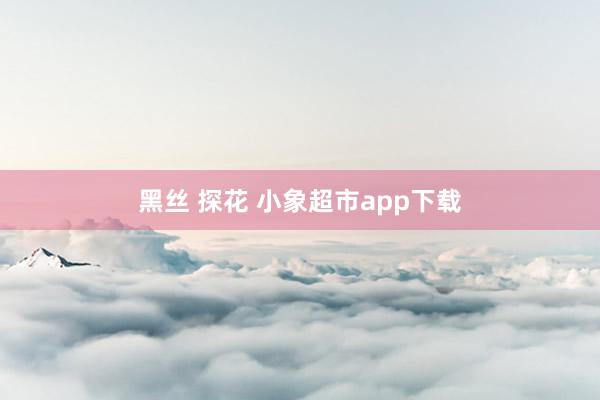 黑丝 探花 小象超市app下载