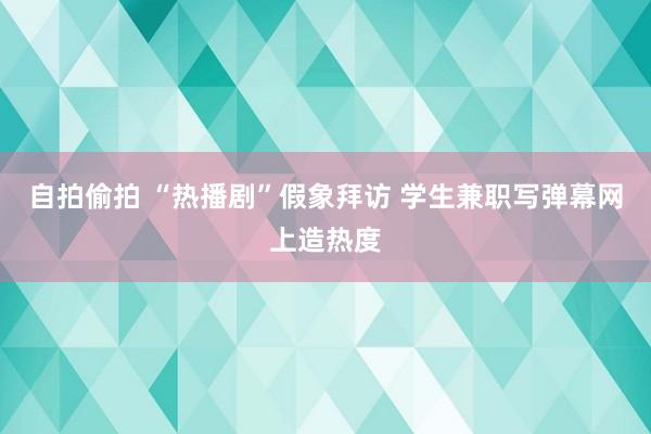 自拍偷拍 “热播剧”假象拜访 学生兼职写弹幕网上造热度