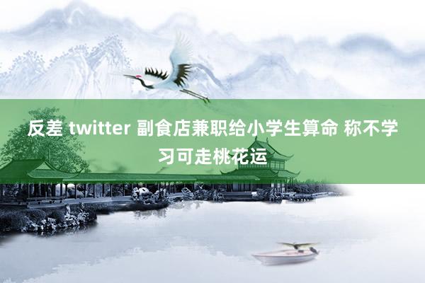 反差 twitter 副食店兼职给小学生算命 称不学习可走桃花运