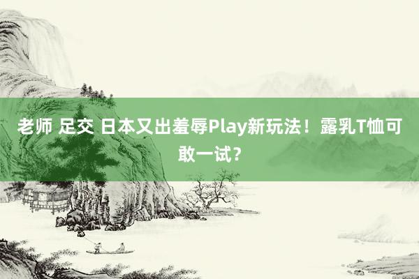 老师 足交 日本又出羞辱Play新玩法！露乳T恤可敢一试？