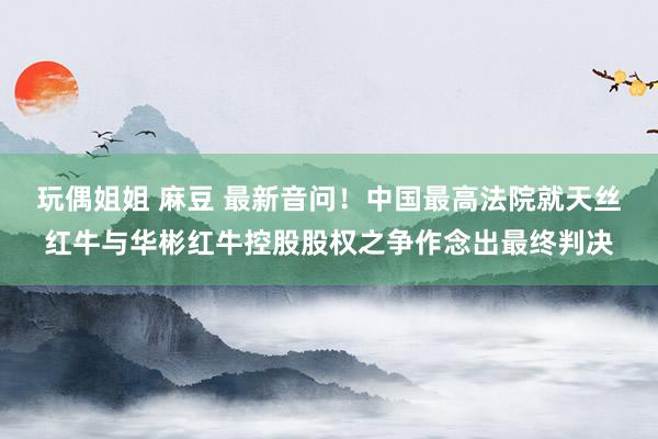 玩偶姐姐 麻豆 最新音问！中国最高法院就天丝红牛与华彬红牛控股股权之争作念出最终判决