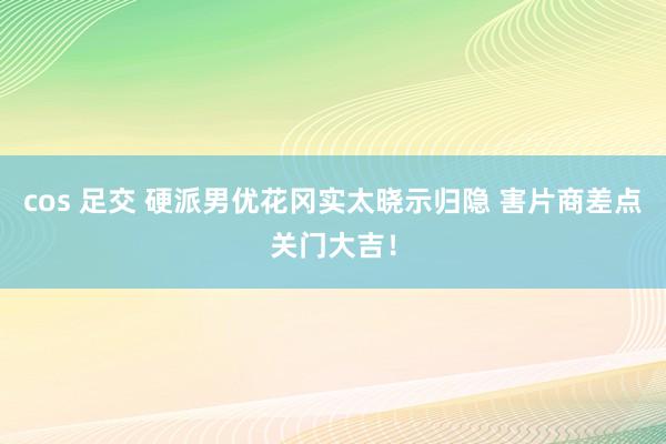 cos 足交 硬派男优花冈实太晓示归隐 害片商差点关门大吉！