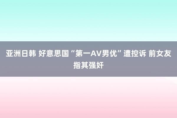 亚洲日韩 好意思国“第一AV男优”遭控诉 前女友指其强奸