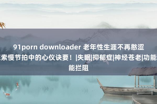 91porn downloader 老年性生涯不再憨涩：探索慢节拍中的心仪诀要！|失眠|抑郁症|神经苍老|功能拦阻