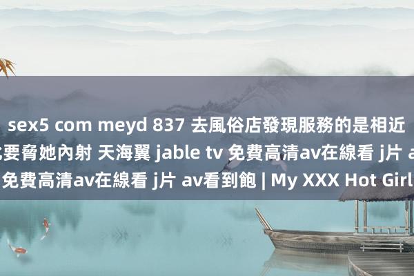 sex5 com meyd 837 去風俗店發現服務的是相近的骄矜东说念主妻 以此要脅她內射 天海翼 jable tv 免費高清av在線看 j片 av看到飽 | My XXX Hot Girl