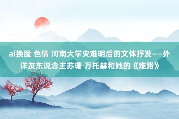 ai换脸 色情 河南大学灾难明后的文体抒发——外洋友东说念主苏珊 万托赫和她的《难路》