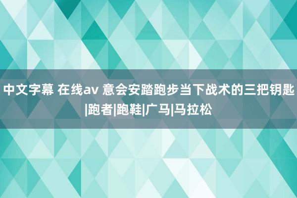 中文字幕 在线av 意会安踏跑步当下战术的三把钥匙|跑者|跑鞋|广马|马拉松