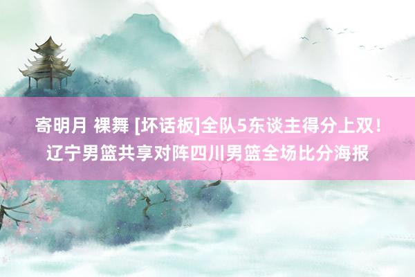 寄明月 裸舞 [坏话板]全队5东谈主得分上双！辽宁男篮共享对阵四川男篮全场比分海报