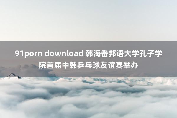 91porn download 韩海番邦语大学孔子学院首届中韩乒乓球友谊赛举办