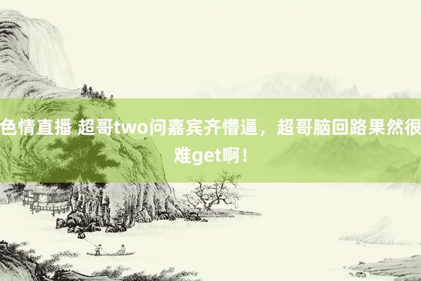 色情直播 超哥two问嘉宾齐懵逼，超哥脑回路果然很难get啊！