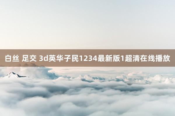 白丝 足交 3d英华子民1234最新版1超清在线播放