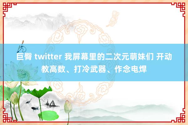 巨臀 twitter 我屏幕里的二次元萌妹们 开动教高数、打冷武器、作念电焊