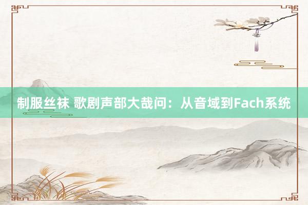 制服丝袜 歌剧声部大哉问：从音域到Fach系统