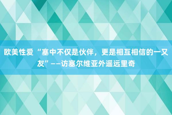 欧美性爱 “塞中不仅是伙伴，更是相互相信的一又友”——访塞尔维亚外遥远里奇