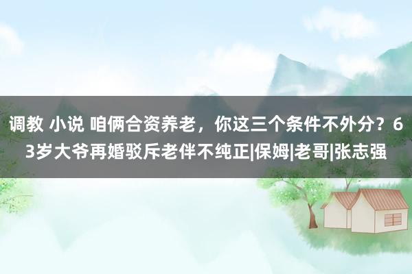 调教 小说 咱俩合资养老，你这三个条件不外分？63岁大爷再婚驳斥老伴不纯正|保姆|老哥|张志强