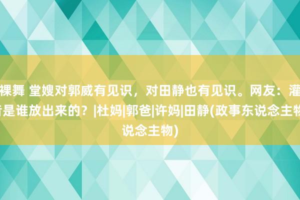 裸舞 堂嫂对郭威有见识，对田静也有见识。网友：灌音是谁放出来的？|杜妈|郭爸|许妈|田静(政事东说念主物)