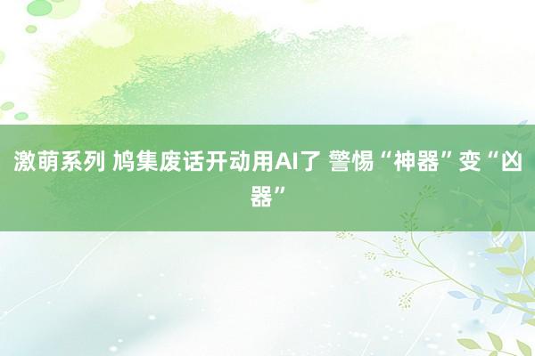 激萌系列 鸠集废话开动用AI了 警惕“神器”变“凶器”